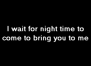 I wait for night time to

come to bring you to me
