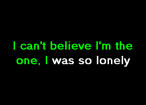 I can't believe I'm the

one, I was so lonely