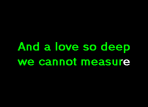And a love so deep

we can not measu re