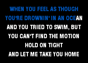 WHEN YOU FEEL AS THOUGH
YOU'RE DROWHIH' IN AN OCEAN
AND YOU TRIED TO SWIM, BUT

YOU CAN'T FIND THE MOTION

HOLD 0 TIGHT
AND LET ME TAKE YOU HOME