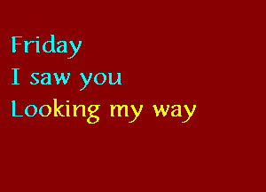 Friday
I saw you

Looking my way