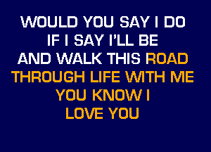 WOULD YOU SAY I DO
IF I SAY I'LL BE
AND WALK THIS ROAD
THROUGH LIFE WITH ME
YOU KNOWI
LOVE YOU