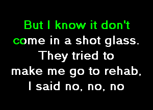 But I know it don't
come in a shot glass.
They tried to
make me go to rehab,
I said no, no, no