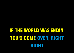 IF THE WORLD WAS EHDIH'
YOU'D COME OVER, RIGHT
RIGHT