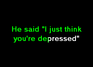 He said I just think

you're depressed