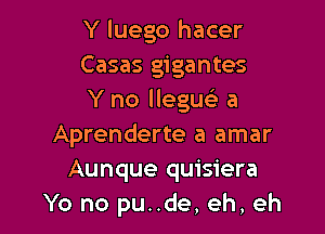 Y luego hacer
Casas gigantes
Y no lleguc a

Aprenderte a amar
Aunque quisiera
Yo no pu..de, eh, eh