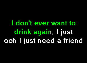 I don't ever want to

drink again, I just
ooh I just need a friend