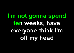 I'm not gonna spend
ten weeks, have

everyone think I'm
off my head