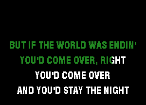 BUT IF THE WORLD WAS EHDIH'
YOU'D COME OVER, RIGHT
YOU'D COME OVER
AND YOU'D STAY THE NIGHT