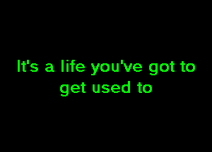 It's a life you've got to

get used to