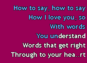How to say, how to say
How I love you, so
With words

You understand
Words that get right
Through to your hea..rt