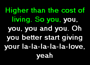 Higher than the cost of
living. So you, you,
you, you and you. Oh
you better start giving
your la-la-la-la-la-love,
yeah