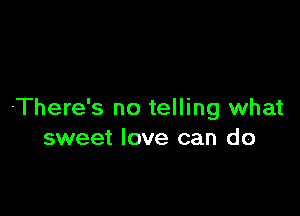 There's no telling what
sweet love can do