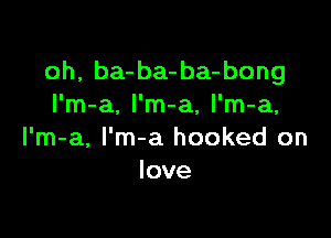 oh, ba-ba-ba-bong
I'm-a, l'm-a, l'm-a,

l'm-a, l'm-a hooked on
love