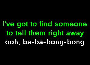 I've got to find someone
to tell them right away
ooh, ba-ba-bong-bong
