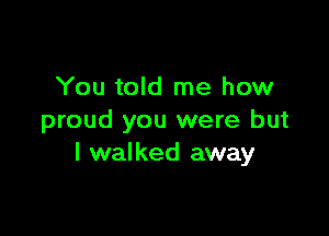 You told me how

proud you were but
I walked away