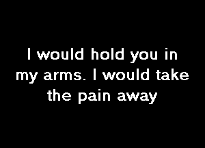 I would hold you in

my arms. I would take
the pain away