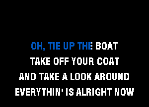 0H, TIE UP THE BOAT
TAKE OFF YOUR COAT
AND TAKE A LOOK AROUND
EVERYTHIH' IS ALRIGHT HOW