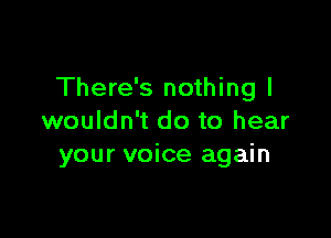 There's nothing I

wouldn't do to hear
your voice again