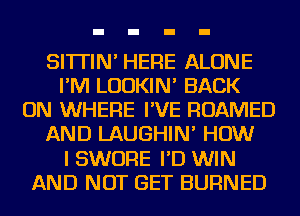 SI'ITIN' HERE ALONE
I'M LUDKIN' BACK
ON WHERE I'VE ROAMED
AND LAUGHIN' HOW
I SWORE I'D WIN
AND NOT GET BURNED