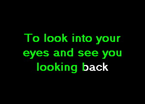 To look into your

eyes and see you
looking back