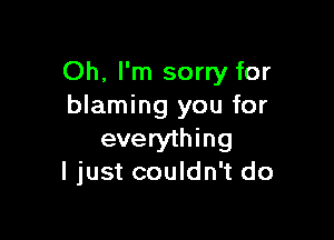 Oh, I'm sorry for
blaming you for

everything
ljust couldn't do