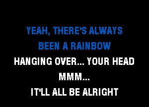 YEAH, THERE'S ALWAYS
BEEN A RAINBOW
HANGING OVER... YOUR HEAD
MMM...

IT'LL ALL BE ALRIGHT