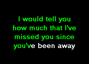 I would tell you
how much that I've

missed you since
you've been away