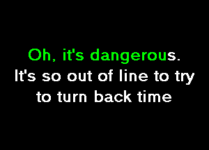 Oh, it's dangerous.

It's so out of line to try
to turn back time