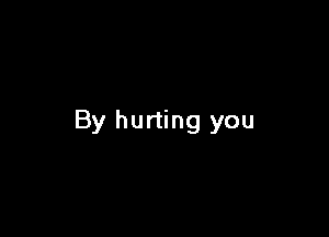 By hurting you