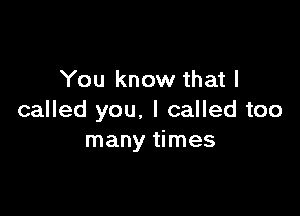 You know that I

called you. I called too
many times