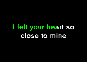I felt your heart so

close to mine