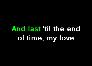 And last 'til the end

of time. my love