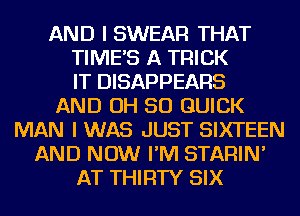 AND I SWEAR THAT
TIMES A TRICK
IT DISAPPEARS
AND OH 50 QUICK
MAN I WAS JUST SIXTEEN
AND NOW I'M STARIN'
AT THIRTY SIX