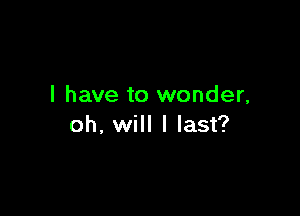 I have to wonder,

oh, will I last?