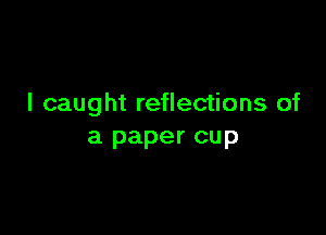 I caught reflections of

a paper cup