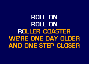 ROLL ON
ROLL ON
ROLLER COASTER
WE'RE ONE DAY OLDER
AND ONE STEP CLOSER