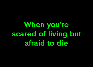 When you're

scared of living but
afraid to die
