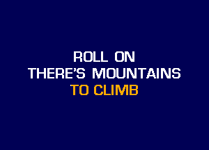 ROLL ON
THERE'S MOUNTAINS

TO CLIMB