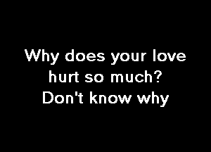 Why does your love

hurt so much?
Don't know why