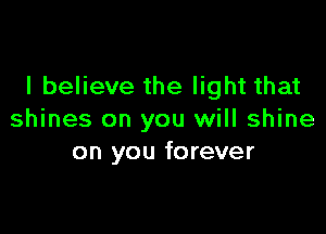 I believe the light that

shines on you will shine
on you forever