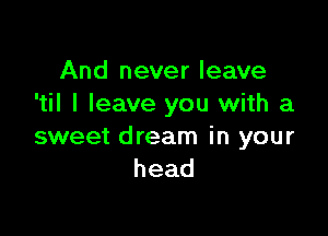 And never leave
I I leave you with a

sweet dream in your
head