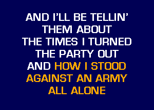 AND I'LL BE TELLIN'
THEM ABOUT
THE TIMES I TURNED
THE PARTY OUT
AND HOW I STOOD
AGAINST AN ARMY
ALL ALONE