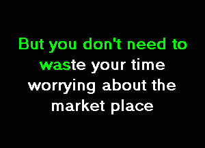 But you don't need to
waste your time

worrying about the
market place