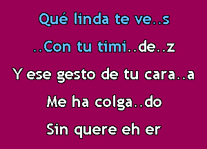 Quc linda te ve..s
..Con tu timi..de..z

Y ese gesto de tu cara..a

Me ha colga..do

Sin quere eh er