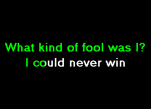 What kind of fool was I?

I could never win