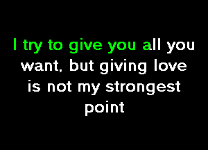 I try to give you all you
want, but giving love

is not my strongest
point