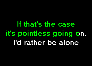 If that's the case

it's pointless going on.
I'd rather be alone