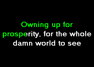 Owning up for

prosperity. for the whole
damn world to see