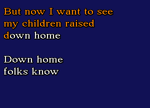 But now I want to see
my children raised
down home

Down home
folks know